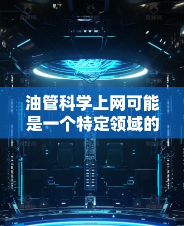 油管科学上网可能是一个特定领域的术语，可能与油管网络（油管 network）相关。油管网络是一种基于油管技术的网络架构，旨在通过油管原理来实现高效、安全和可靠的网络传输
