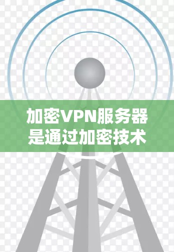 加密VPN服务器是通过加密技术来保护用户或企业数据的安全的一种方式。以下是一个结构化的总结