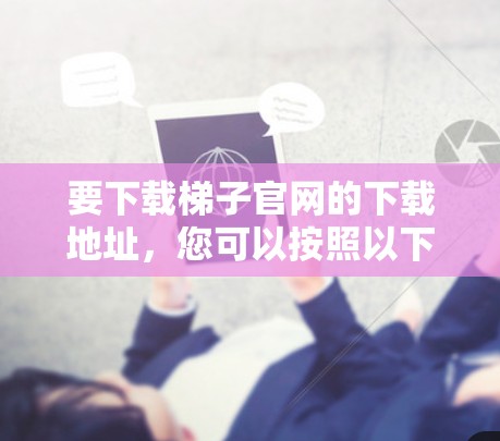 要下载梯子官网的下载地址，您可以按照以下步骤操作