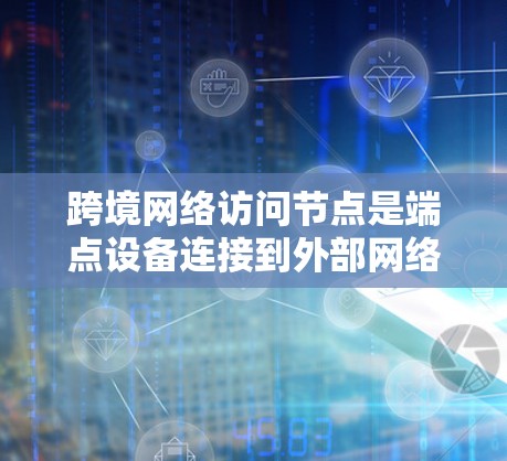 跨境网络访问节点是端点设备连接到外部网络设备的中间节点，分为物理和虚拟两种类型。它们在端点设备管理中扮演关键角色，支持端点设备的访问和网络管理。以下是对这些节点的详细总结