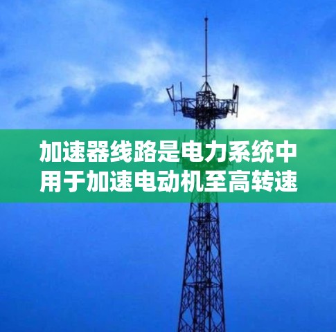 加速器线路是电力系统中用于加速电动机至高转速的设备系统,由多个关键部件组成,共同构成控制加速器工作的整体。以下是这些部件的详细说明