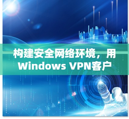 构建安全网络环境,用Windows VPN客户端守护你的隐私