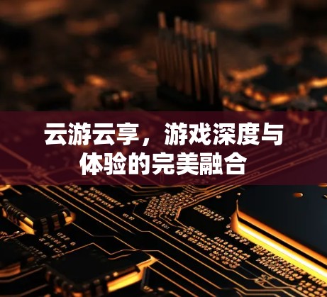 云游云享,游戏深度与体验的完美融合 云游云享,游戏深度与体验的完美融合