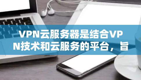 VPN云服务器是结合VPN技术和云服务的平台，旨在提供安全、高效的VPN解决方案。以下是对该主题的分步总结
