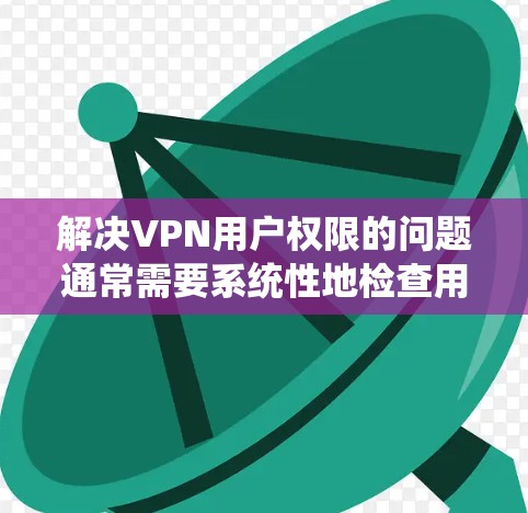 解决VPN用户权限的问题通常需要系统性地检查用户信息，并采取适当的措施以确保所有用户都符合使用限制。以下是一些步骤和方法，帮助您管理和解决VPN用户权限问题