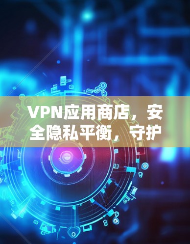 VPN应用商店，安全隐私平衡，守护数字世界