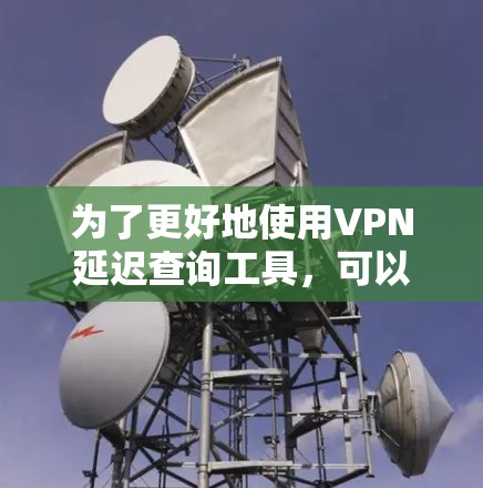 为了更好地使用VPN延迟查询工具，可以按照以下步骤进行操作