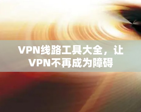 VPN线路工具大全,让VPN不再成为障碍 VPN线路工具大全,让VPN不再成为障碍