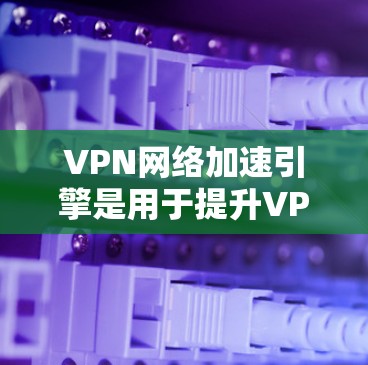 VPN网络加速引擎是用于提升VPN连接速度的重要工具。以下是一个结构化的总结，帮助你更好地理解和选择VPN网络加速引擎