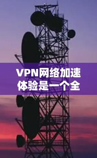 VPN网络加速体验是一个全面的网络连接体验，旨在帮助用户连接到国际互联网，观看其他国家的视频和内容。以下是对VPN网络加速体验的详细分析和总结