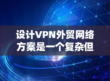 设计VPN外贸网络方案是一个复杂但系统的过程，需要从多个角度进行考虑和处理。以下是一个详细且系统化的解决方案