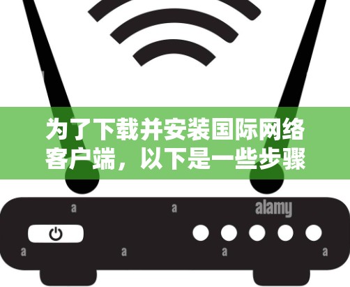 为了下载并安装国际网络客户端，以下是一些步骤和信息