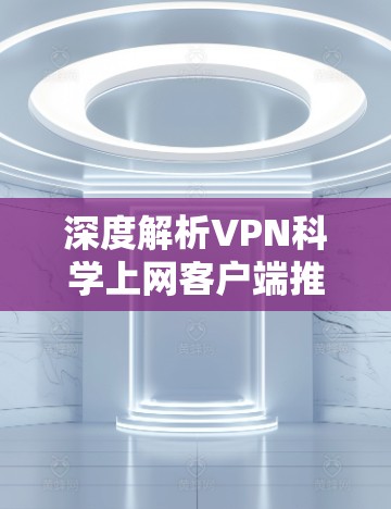 深度解析VPN科学上网客户端推荐，专业可靠，隐私保护到位