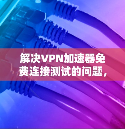 解决VPN加速器免费连接测试的问题，可以按照以下步骤进行