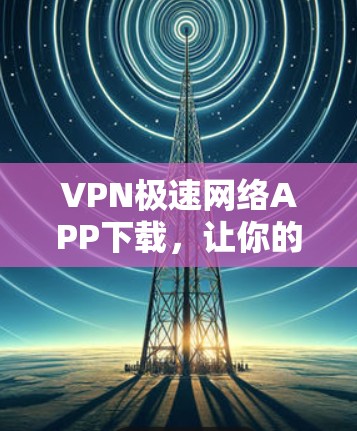 VPN极速网络APP下载，让你的网络服务更安全、更便捷、更丰富