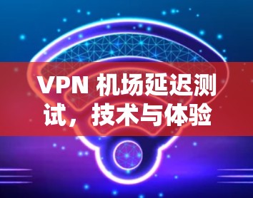 VPN 机场延迟测试，技术与体验的平衡