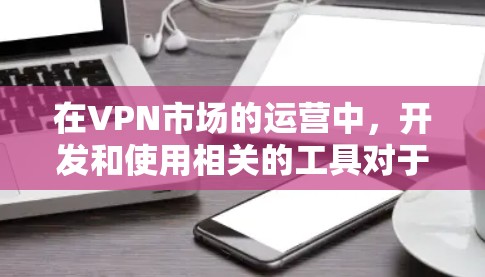 在VPN市场的运营中，开发和使用相关的工具对于市场调研和数据分析至关重要。以下是针对 VPN 市场工具的详细指南