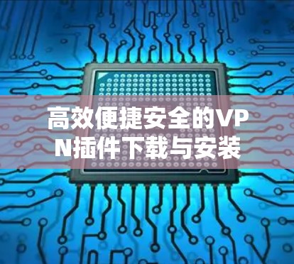 高效便捷安全的VPN插件下载与安装 高效便捷安全的VPN插件下载与安装
