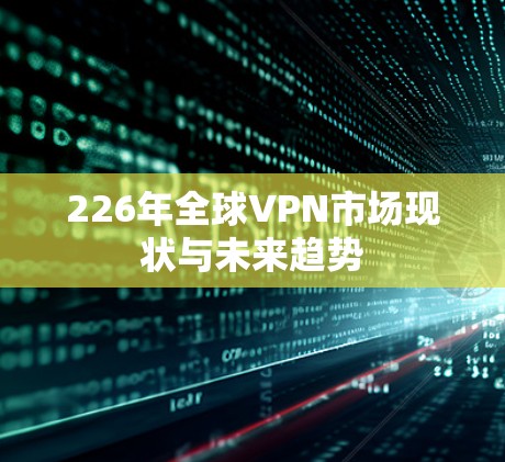 226年全球VPN市场现状与未来趋势 226年全球VPN市场现状与未来趋势