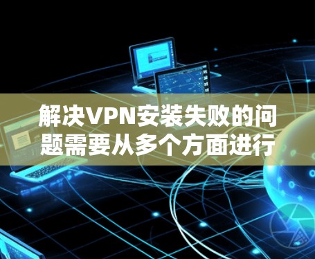 解决VPN安装失败的问题需要从多个方面进行排查和解决。以下是一个详细的步骤指南 解决VPN安装失败的问题需要从多个方面进行排查和解决。以下是一个详细的步骤指南