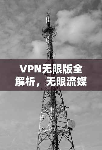 VPN无限版全解析,无限流媒体、视频通话、文件传输,这些功能如何满足你的需求?如何设置安全设置?解锁更多隐藏功能,全面了解你的VPN无限版配置